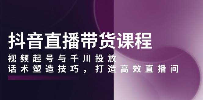 抖音直播带货课程，视频起号与千川投放，话术塑造技巧，打造高效直播间12-28中创网